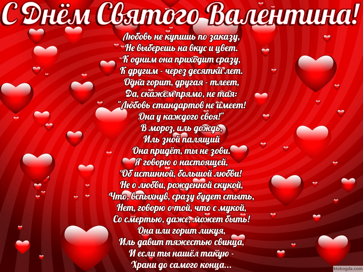 Открытка с Днем Святого Валентина с стихотворением, сердечки, Любовь не купишь по заказу, Не выберешь на вкус и цвет. К одним она приходит сразу, К другим — через десятки лет. Одна горит, другая — тлеет, Да, скажем прямо, не тая:'Любовь стандартов не имее