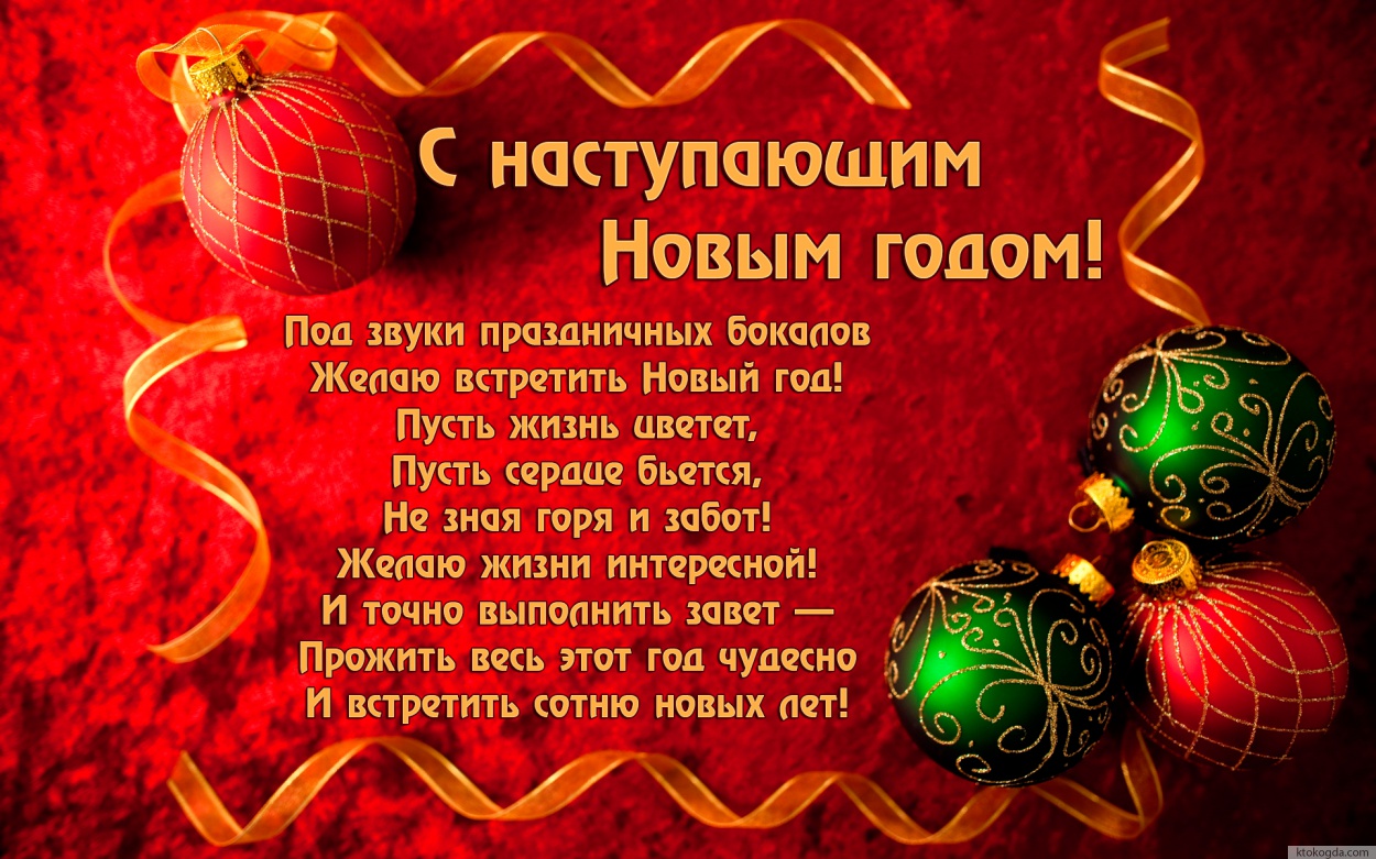 Открытка с наступающим Новым годом, Под звуки праздничных бокалов Желаю встретить Новый год! Пусть жизнь цветет, Пусть сердце бьется, Не зная горя и забот! Желаю жизни интересной! И точно выполнить завет — Прожить весь этот год чудесно И встретить сотню н