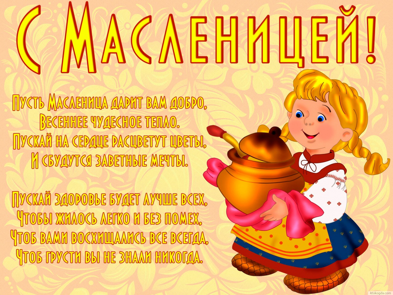Открытка с Масленицей с пожеланием, Пусть масленица дарит вам добро, Весеннее чудесное тепло. Пускай на сердце расцветут цветы, И сбудутся заветные мечты.  Пускай здоровье будет лучше всех, Чтобы жилось легко и без помех, Чтоб вами восхищались все всегда,