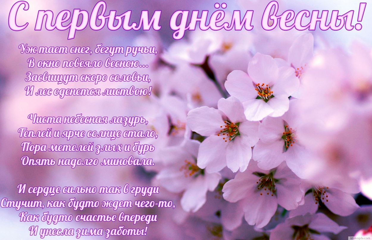 Открытка с первым днем весны, Уж тает снег, бегут ручьи, В окно повеяло весною... Засвищут скоро соловьи, И лес оденется листвою!  Чиста небесная лазурь, Теплей и ярче солнце стало, Пора метелей злых и бурь Опять надолго миновала.  И сердце сильно так в г