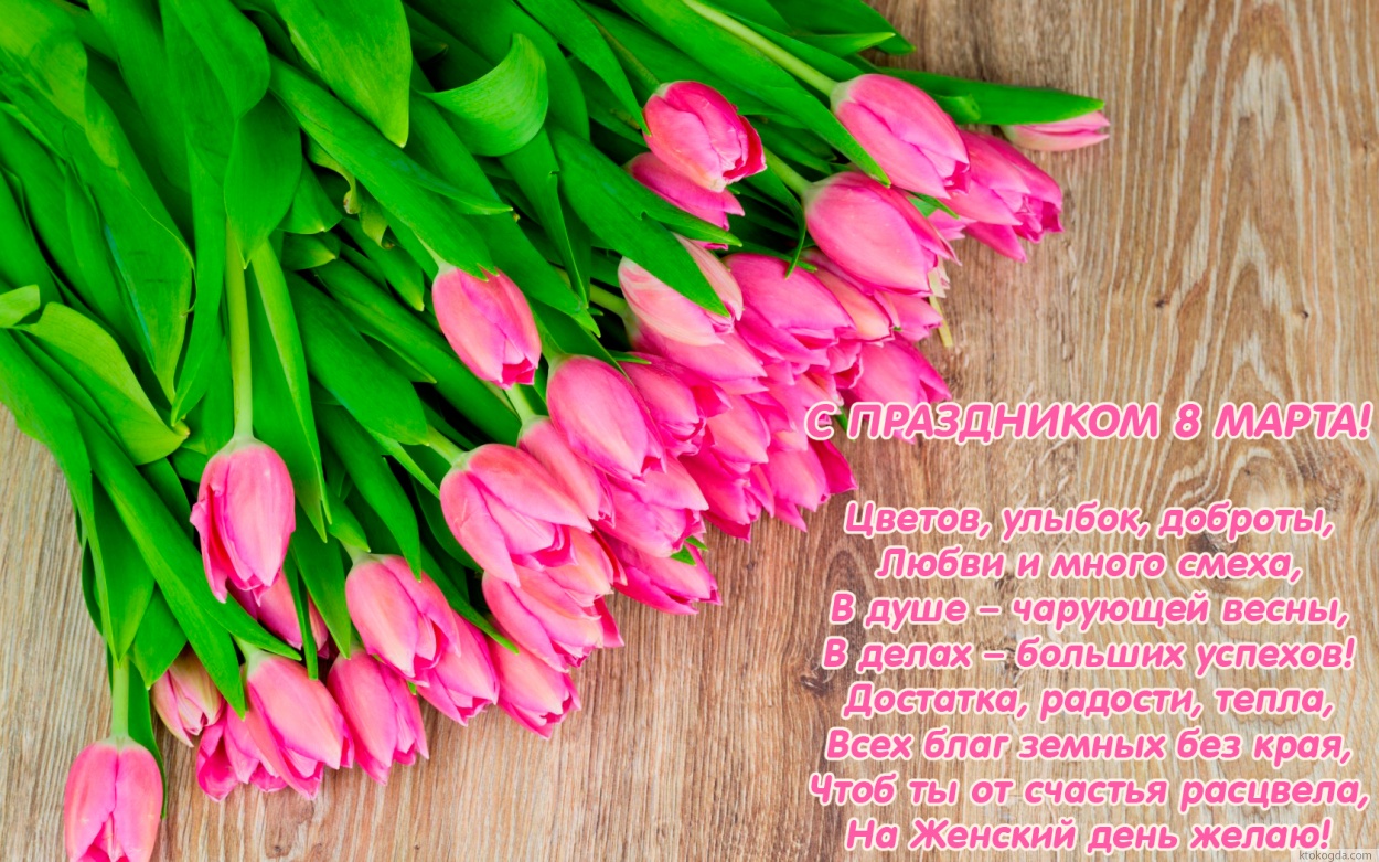 С ПРАЗДНИКОМ 8 МАРТА!  Цветов, улыбок, доброты, Любви и много смеха, В душе – чарующей весны, В делах – больших успехов! Достатка, радости, тепла, Всех благ земных без края, Чтоб ты от счастья расцвела, На Женский день желаю!